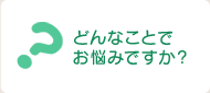 どんなことでお悩みですか？